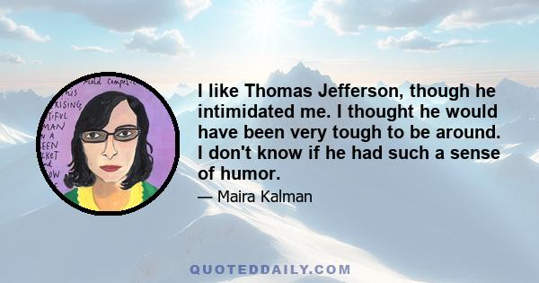 I like Thomas Jefferson, though he intimidated me. I thought he would have been very tough to be around. I don't know if he had such a sense of humor.