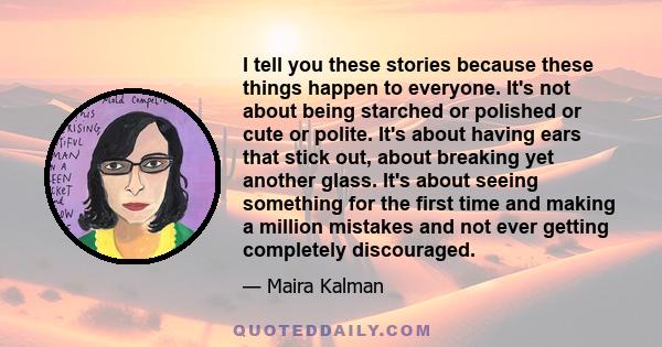 I tell you these stories because these things happen to everyone. It's not about being starched or polished or cute or polite. It's about having ears that stick out, about breaking yet another glass. It's about seeing