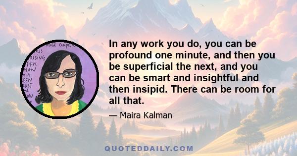 In any work you do, you can be profound one minute, and then you be superficial the next, and you can be smart and insightful and then insipid. There can be room for all that.