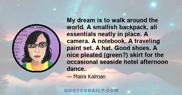 My dream is to walk around the world. A smallish backpack, all essentials neatly in place. A camera. A notebook. A traveling paint set. A hat. Good shoes. A nice pleated (green?) skirt for the occasional seaside hotel