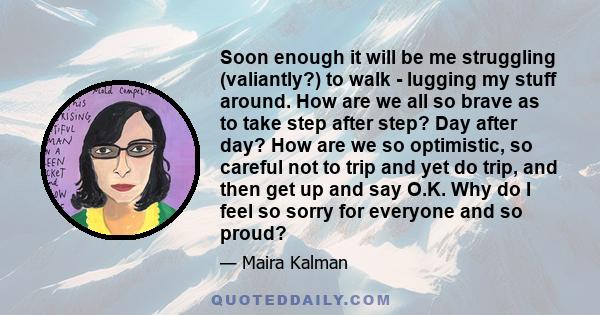 Soon enough it will be me struggling (valiantly?) to walk - lugging my stuff around. How are we all so brave as to take step after step? Day after day? How are we so optimistic, so careful not to trip and yet do trip,