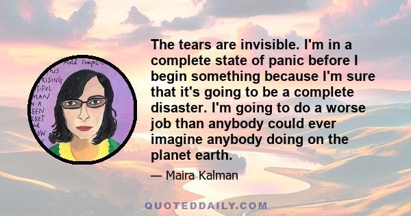 The tears are invisible. I'm in a complete state of panic before I begin something because I'm sure that it's going to be a complete disaster. I'm going to do a worse job than anybody could ever imagine anybody doing on 