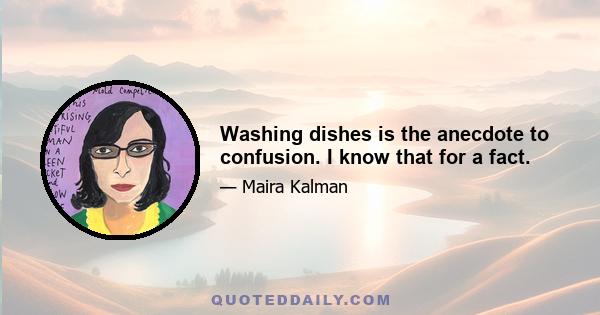 Washing dishes is the anecdote to confusion. I know that for a fact.