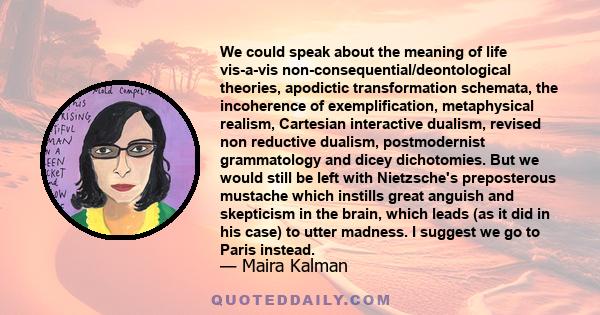 We could speak about the meaning of life vis-a-vis non-consequential/deontological theories, apodictic transformation schemata, the incoherence of exemplification, metaphysical realism, Cartesian interactive dualism,