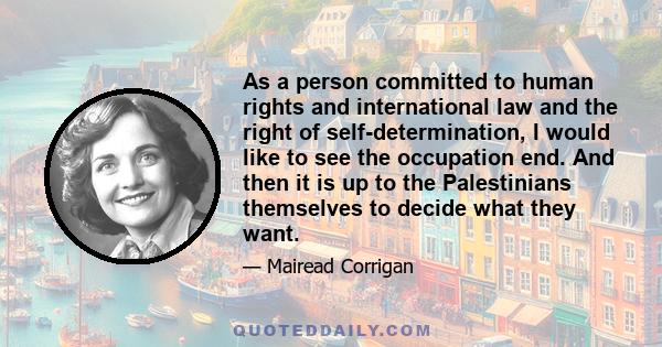 As a person committed to human rights and international law and the right of self-determination, I would like to see the occupation end. And then it is up to the Palestinians themselves to decide what they want.