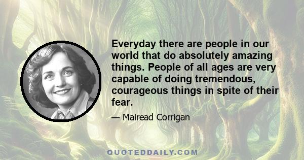 Everyday there are people in our world that do absolutely amazing things. People of all ages are very capable of doing tremendous, courageous things in spite of their fear.