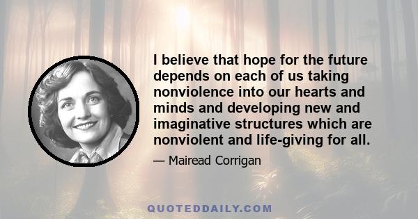 I believe that hope for the future depends on each of us taking nonviolence into our hearts and minds and developing new and imaginative structures which are nonviolent and life-giving for all.