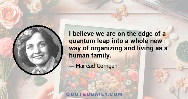 I believe we are on the edge of a quantum leap into a whole new way of organizing and living as a human family.