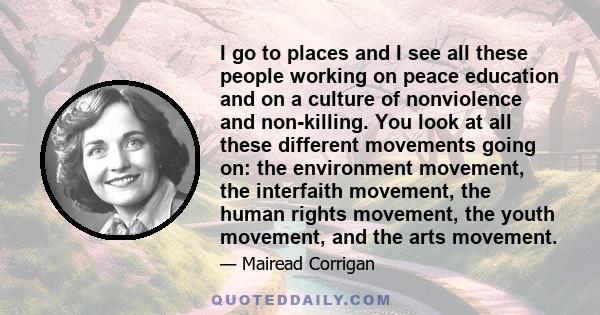 I go to places and I see all these people working on peace education and on a culture of nonviolence and non-killing. You look at all these different movements going on: the environment movement, the interfaith