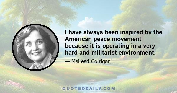 I have always been inspired by the American peace movement because it is operating in a very hard and militarist environment.