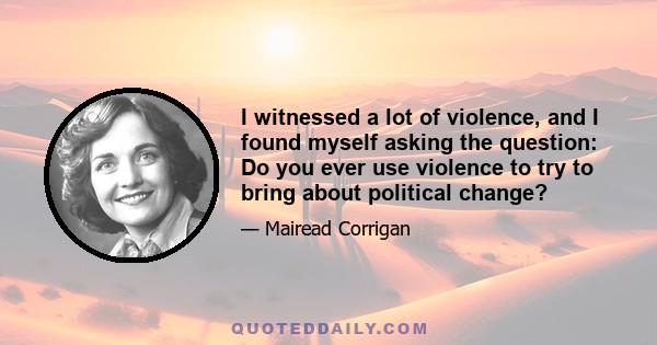 I witnessed a lot of violence, and I found myself asking the question: Do you ever use violence to try to bring about political change?