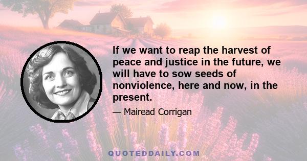 If we want to reap the harvest of peace and justice in the future, we will have to sow seeds of nonviolence, here and now, in the present.