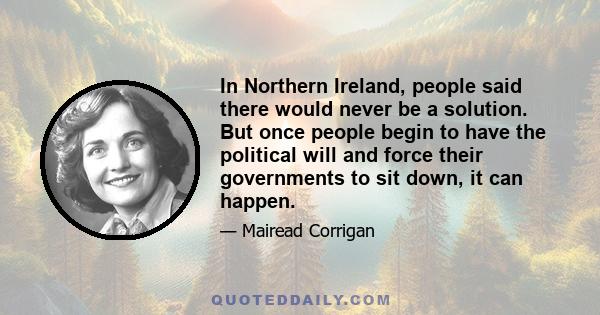 In Northern Ireland, people said there would never be a solution. But once people begin to have the political will and force their governments to sit down, it can happen.