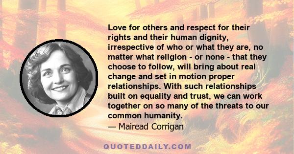 Love for others and respect for their rights and their human dignity, irrespective of who or what they are, no matter what religion - or none - that they choose to follow, will bring about real change and set in motion