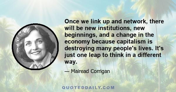 Once we link up and network, there will be new institutions, new beginnings, and a change in the economy because capitalism is destroying many people's lives. It's just one leap to think in a different way.