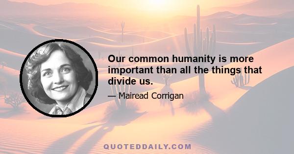 Our common humanity is more important than all the things that divide us.