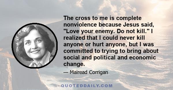 The cross to me is complete nonviolence because Jesus said, Love your enemy. Do not kill. I realized that I could never kill anyone or hurt anyone, but I was committed to trying to bring about social and political and