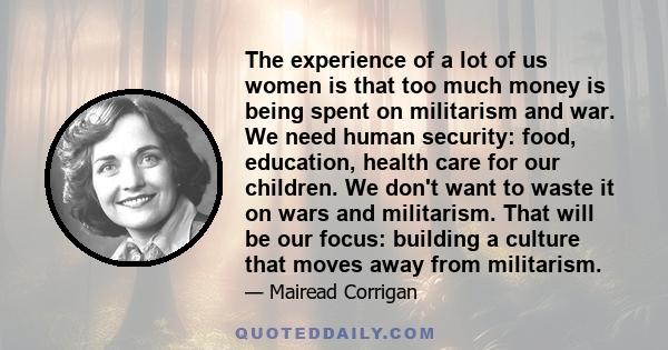 The experience of a lot of us women is that too much money is being spent on militarism and war. We need human security: food, education, health care for our children. We don't want to waste it on wars and militarism.