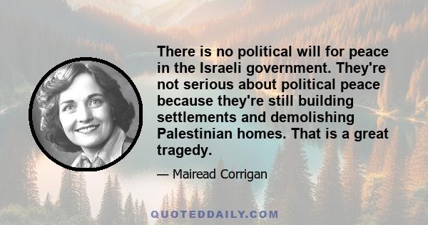 There is no political will for peace in the Israeli government. They're not serious about political peace because they're still building settlements and demolishing Palestinian homes. That is a great tragedy.