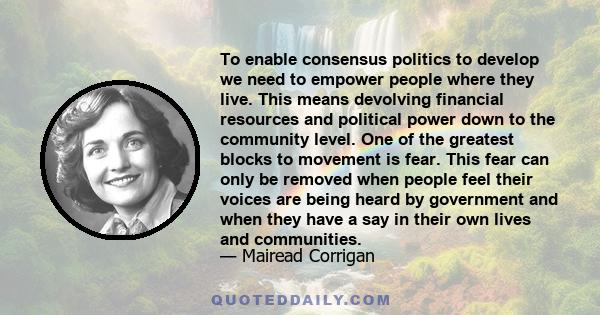 To enable consensus politics to develop we need to empower people where they live. This means devolving financial resources and political power down to the community level. One of the greatest blocks to movement is