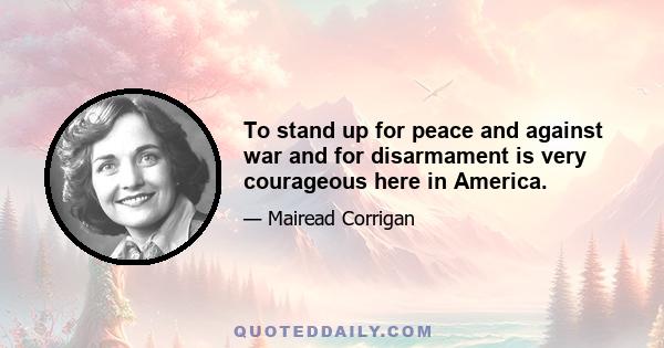 To stand up for peace and against war and for disarmament is very courageous here in America.