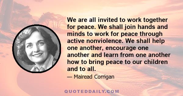 We are all invited to work together for peace. We shall join hands and minds to work for peace through active nonviolence. We shall help one another, encourage one another and learn from one another how to bring peace