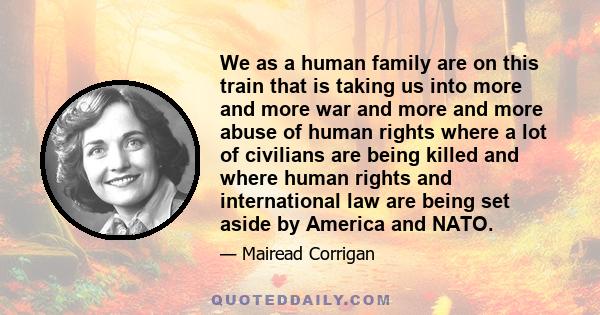 We as a human family are on this train that is taking us into more and more war and more and more abuse of human rights where a lot of civilians are being killed and where human rights and international law are being