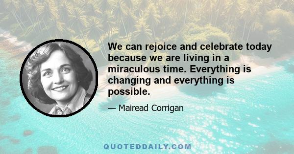 We can rejoice and celebrate today because we are living in a miraculous time. Everything is changing and everything is possible.