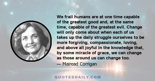 We frail humans are at one time capable of the greatest good and, at the same time, capable of the greatest evil. Change will only come about when each of us takes up the daily struggle ourselves to be more forgiving,