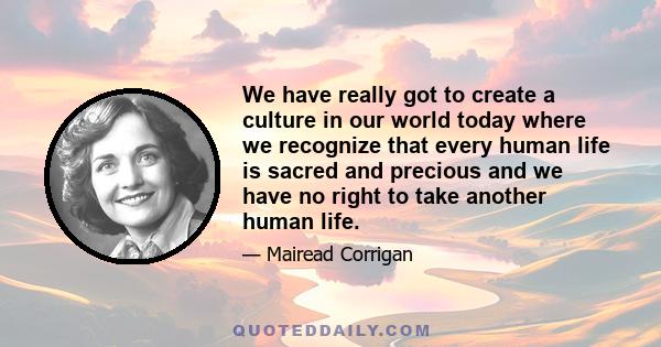 We have really got to create a culture in our world today where we recognize that every human life is sacred and precious and we have no right to take another human life.