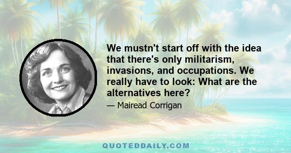 We mustn't start off with the idea that there's only militarism, invasions, and occupations. We really have to look: What are the alternatives here?