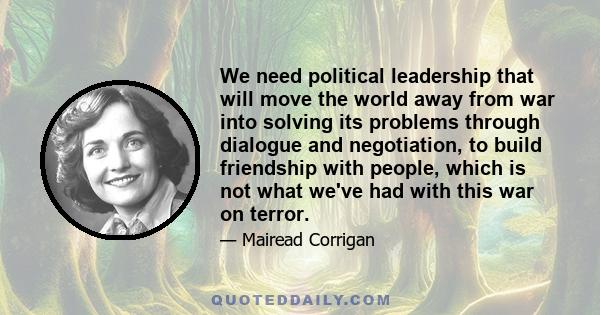 We need political leadership that will move the world away from war into solving its problems through dialogue and negotiation, to build friendship with people, which is not what we've had with this war on terror.