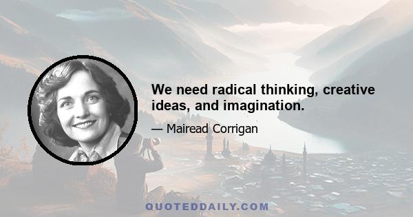 We need radical thinking, creative ideas, and imagination.