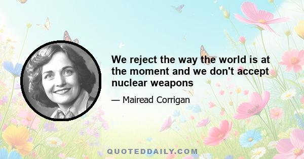 We reject the way the world is at the moment and we don't accept nuclear weapons