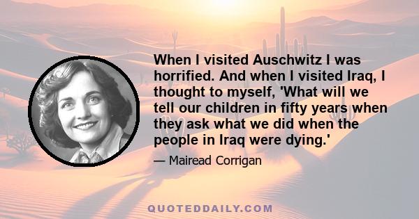 When I visited Auschwitz I was horrified. And when I visited Iraq, I thought to myself, 'What will we tell our children in fifty years when they ask what we did when the people in Iraq were dying.'