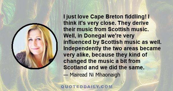 I just love Cape Breton fiddling! I think it's very close. They derive their music from Scottish music. Well, in Donegal we're very influenced by Scottish music as well. Independently the two areas became very alike,