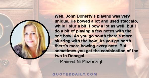 Well, John Doherty's playing was very unique. He bowed a lot and used staccato, while I slur a bit. I bow a lot as well, but I do a bit of playing a few notes with the one bow. As you go south there's more slurring with 