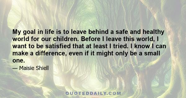 My goal in life is to leave behind a safe and healthy world for our children. Before I leave this world, I want to be satisfied that at least I tried. I know I can make a difference, even if it might only be a small one.