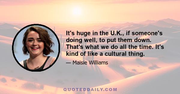 It's huge in the U.K., if someone's doing well, to put them down. That's what we do all the time. It's kind of like a cultural thing.