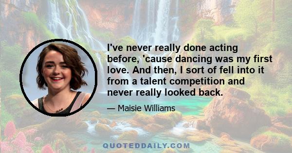 I've never really done acting before, 'cause dancing was my first love. And then, I sort of fell into it from a talent competition and never really looked back.