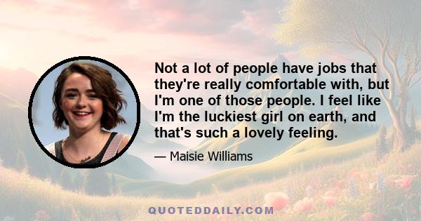 Not a lot of people have jobs that they're really comfortable with, but I'm one of those people. I feel like I'm the luckiest girl on earth, and that's such a lovely feeling.