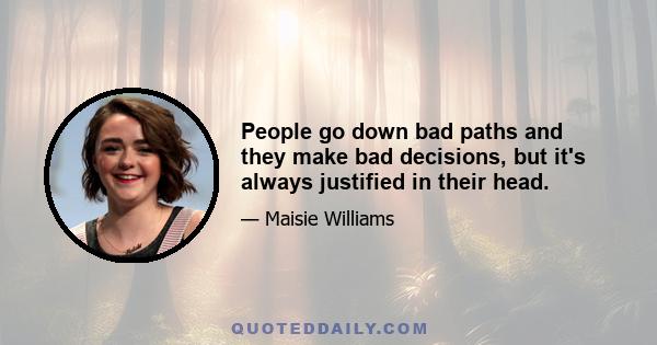 People go down bad paths and they make bad decisions, but it's always justified in their head.