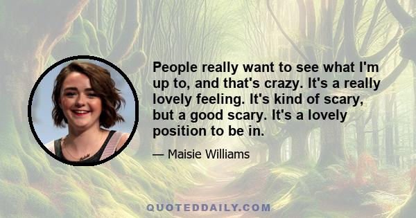 People really want to see what I'm up to, and that's crazy. It's a really lovely feeling. It's kind of scary, but a good scary. It's a lovely position to be in.