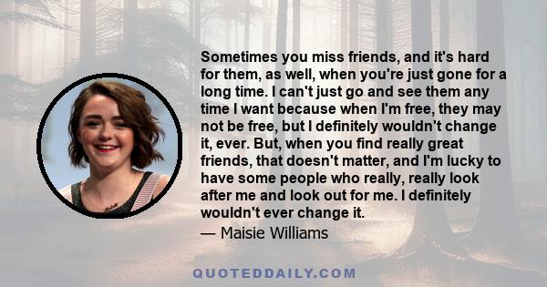 Sometimes you miss friends, and it's hard for them, as well, when you're just gone for a long time. I can't just go and see them any time I want because when I'm free, they may not be free, but I definitely wouldn't