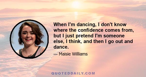 When I'm dancing, I don't know where the confidence comes from, but I just pretend I'm someone else, I think, and then I go out and dance.