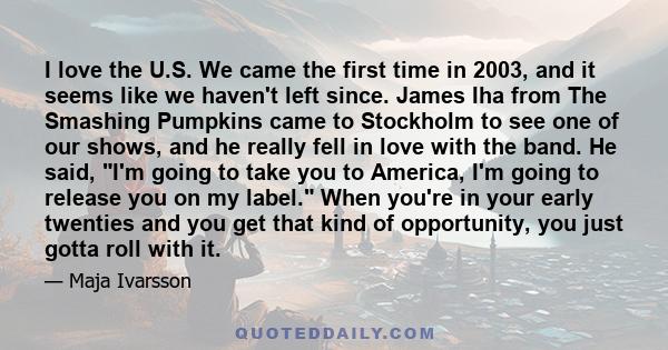 I love the U.S. We came the first time in 2003, and it seems like we haven't left since. James Iha from The Smashing Pumpkins came to Stockholm to see one of our shows, and he really fell in love with the band. He said, 