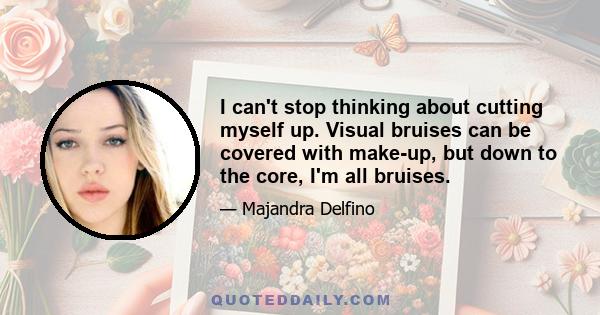 I can't stop thinking about cutting myself up. Visual bruises can be covered with make-up, but down to the core, I'm all bruises.