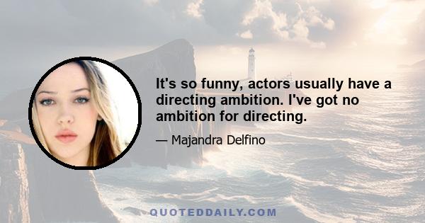 It's so funny, actors usually have a directing ambition. I've got no ambition for directing.