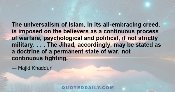 The universalism of Islam, in its all-embracing creed, is imposed on the believers as a continuous process of warfare, psychological and political, if not strictly military. . . . The Jihad, accordingly, may be stated