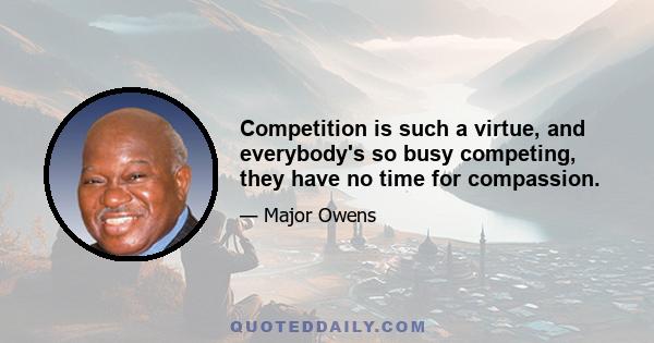 Competition is such a virtue, and everybody's so busy competing, they have no time for compassion.